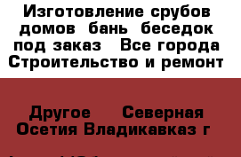 Изготовление срубов домов, бань, беседок под заказ - Все города Строительство и ремонт » Другое   . Северная Осетия,Владикавказ г.